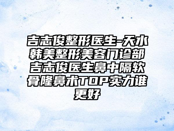 吉志俊整形医生-天水韩美整形美容门诊部吉志俊医生鼻中隔软骨隆鼻术TOP实力谁更好