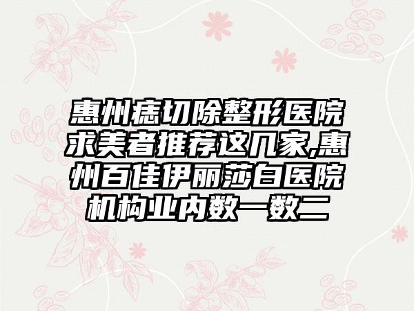 惠州痣切除整形医院求美者推荐这几家,惠州百佳伊丽莎白医院机构业内数一数二