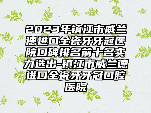 2023年镇江市威兰德进口全瓷牙牙冠医院口碑排名前十名实力选出-镇江市威兰德进口全瓷牙牙冠口腔医院