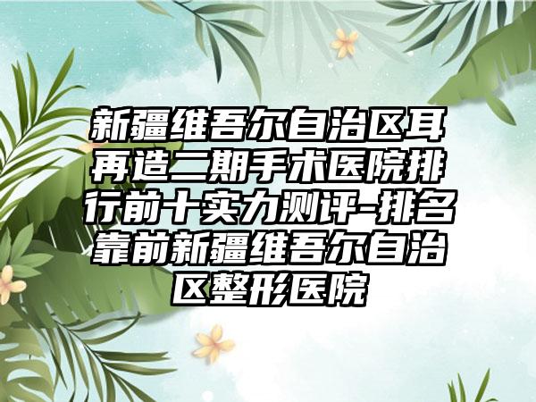 新疆维吾尔自治区耳再造二期手术医院排行前十实力测评-排名靠前新疆维吾尔自治区整形医院