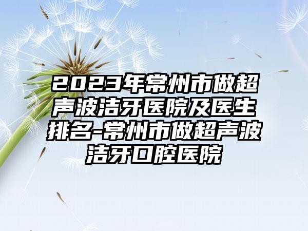 2023年常州市做超声波洁牙医院及医生排名-常州市做超声波洁牙口腔医院