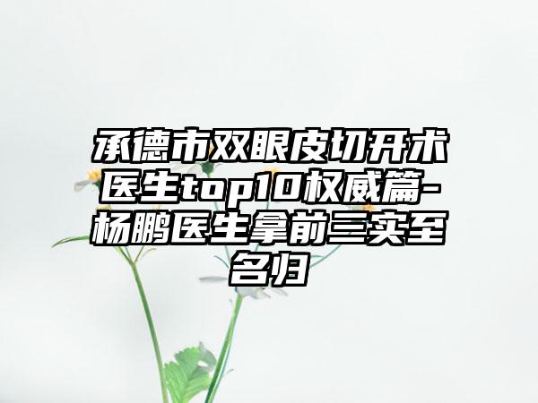 承德市双眼皮切开术医生top10权威篇-杨鹏医生拿前三实至名归