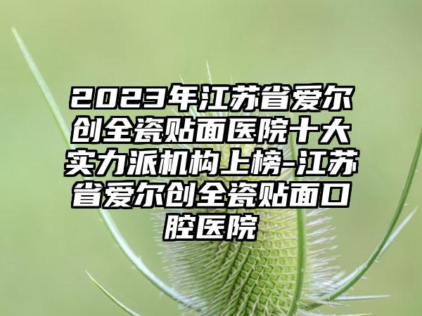 2023年江苏省爱尔创全瓷贴面医院十大实力派机构上榜-江苏省爱尔创全瓷贴面口腔医院