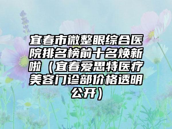 宜春市微整眼综合医院排名榜前十名焕新啦（宜春爱思特医疗美容门诊部价格透明公开）