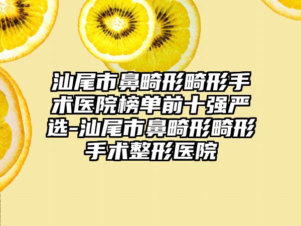 汕尾市鼻畸形畸形手术医院榜单前十强严选-汕尾市鼻畸形畸形手术整形医院