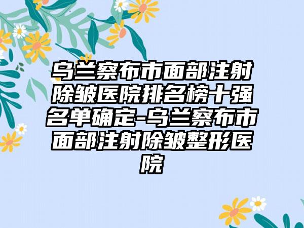 乌兰察布市面部注射除皱医院排名榜十强名单确定-乌兰察布市面部注射除皱整形医院