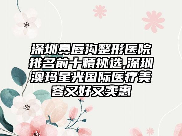 深圳鼻唇沟整形医院排名前十精挑选,深圳澳玛星光国际医疗美容又好又实惠