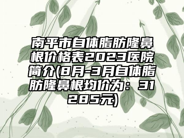 南平市自体脂肪隆鼻根价格表2023医院简介(8月-3月自体脂肪隆鼻根均价为：31285元)