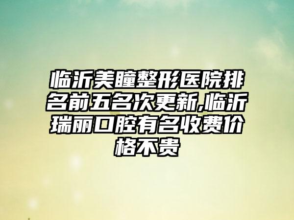 临沂美瞳整形医院排名前五名次更新,临沂瑞丽口腔有名收费价格不贵