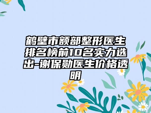 鹤壁市额部整形医生排名榜前10名实力选出-谢保勋医生价格透明