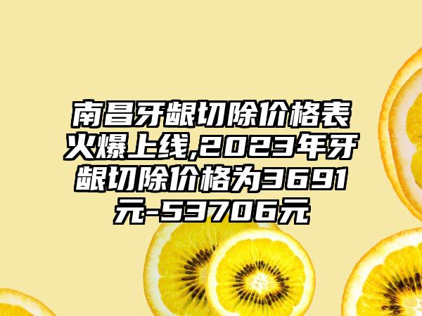 南昌牙龈切除价格表火爆上线,2023年牙龈切除价格为3691元-53706元