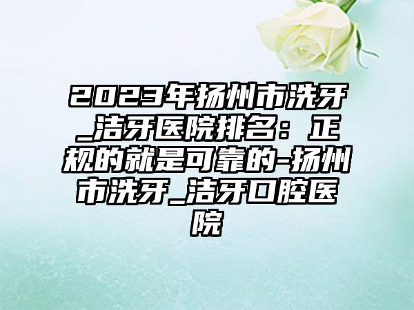 2023年扬州市洗牙_洁牙医院排名：正规的就是可靠的-扬州市洗牙_洁牙口腔医院