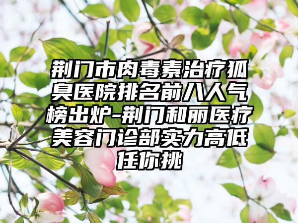 荆门市肉毒素治疗狐臭医院排名前八人气榜出炉-荆门和丽医疗美容门诊部实力高低任你挑