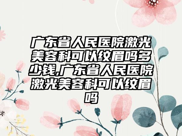 广东省人民医院激光美容科可以纹眉吗多少钱,广东省人民医院激光美容科可以纹眉吗