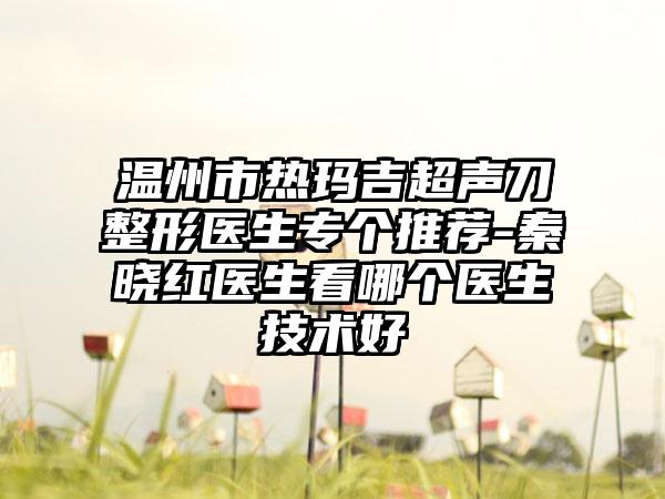 温州市热玛吉超声刀整形医生专个推荐-秦晓红医生看哪个医生技术好