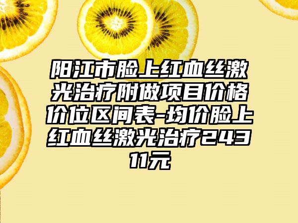 阳江市脸上红血丝激光治疗附做项目价格价位区间表-均价脸上红血丝激光治疗24311元