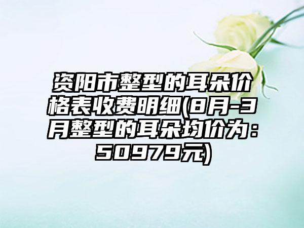 资阳市整型的耳朵价格表收费明细(8月-3月整型的耳朵均价为：50979元)