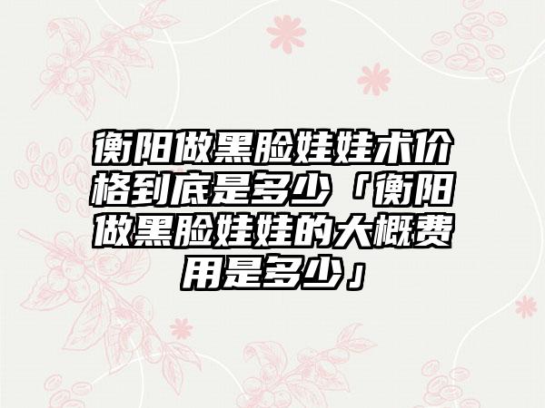 衡阳做黑脸娃娃术价格到底是多少「衡阳做黑脸娃娃的大概费用是多少」