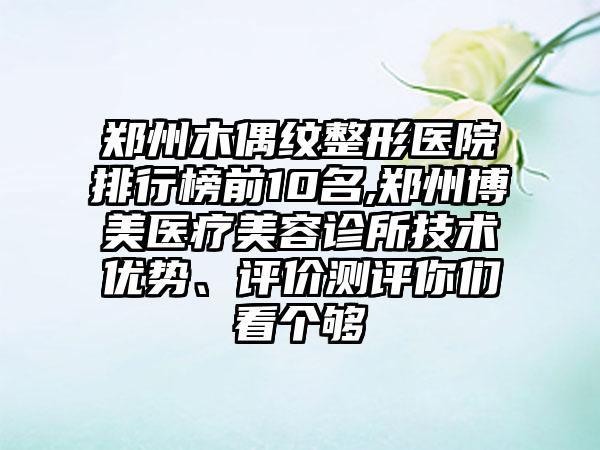 郑州木偶纹整形医院排行榜前10名,郑州博美医疗美容诊所技术优势、评价测评你们看个够