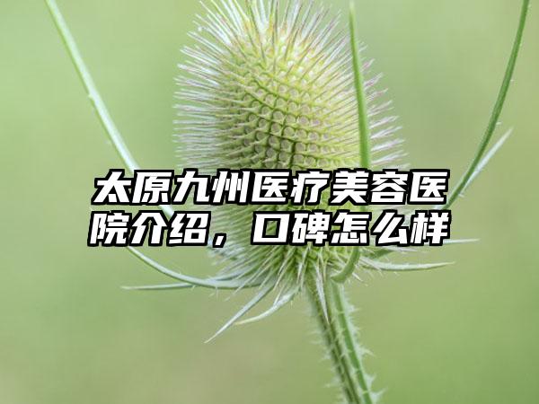 太原九州医疗美容医院介绍，口碑怎么样