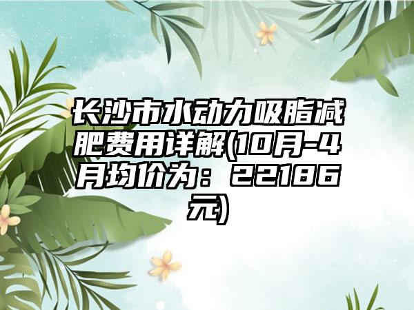 长沙市水动力吸脂减肥费用详解(10月-4月均价为：22186元)