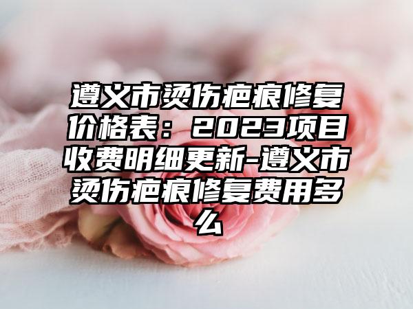 遵义市烫伤疤痕修复价格表：2023项目收费明细更新-遵义市烫伤疤痕修复费用多么