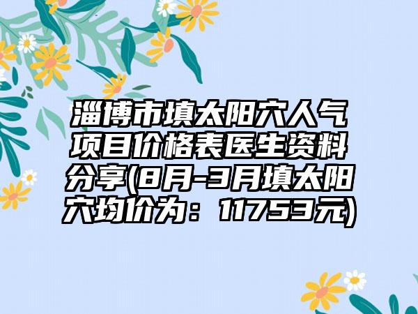 淄博市填太阳穴人气项目价格表医生资料分享(8月-3月填太阳穴均价为：11753元)