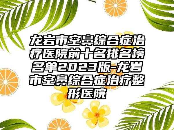 龙岩市空鼻综合症治疗医院前十名排名榜名单2023版-龙岩市空鼻综合症治疗整形医院