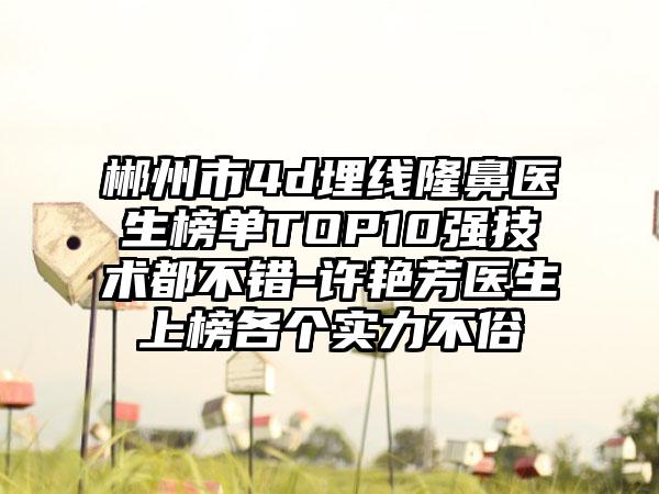 郴州市4d埋线隆鼻医生榜单TOP10强技术都不错-许艳芳医生上榜各个实力不俗