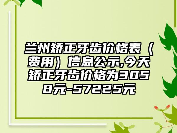 兰州矫正牙齿价格表（费用）信息公示,今天矫正牙齿价格为3058元-57225元