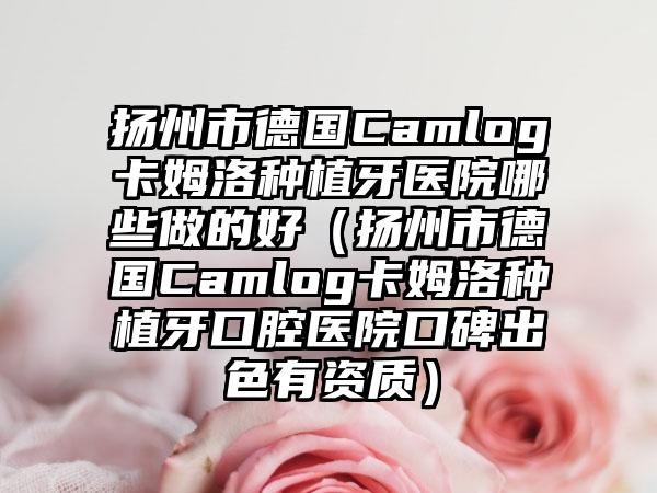 扬州市德国Camlog卡姆洛种植牙医院哪些做的好（扬州市德国Camlog卡姆洛种植牙口腔医院口碑出色有资质）