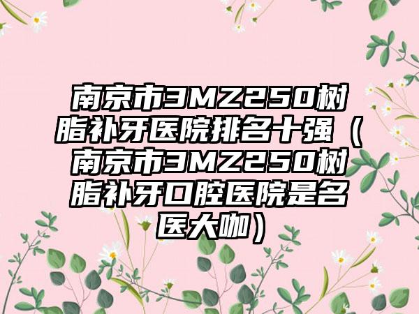 南京市3MZ250树脂补牙医院排名十强（南京市3MZ250树脂补牙口腔医院是名医大咖）