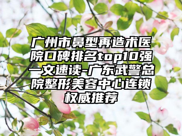 广州市鼻型再造术医院口碑排名top10强一文速读-广东武警总院整形美容中心连锁权威推荐