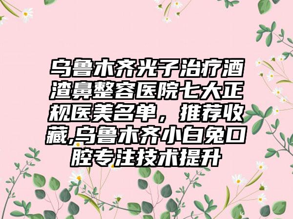 乌鲁木齐光子治疗酒渣鼻整容医院七大正规医美名单，推荐收藏,乌鲁木齐小白兔口腔专注技术提升