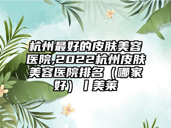 杭州较好的皮肤美容医院,2022杭州皮肤美容医院排名（哪家好）丨美莱