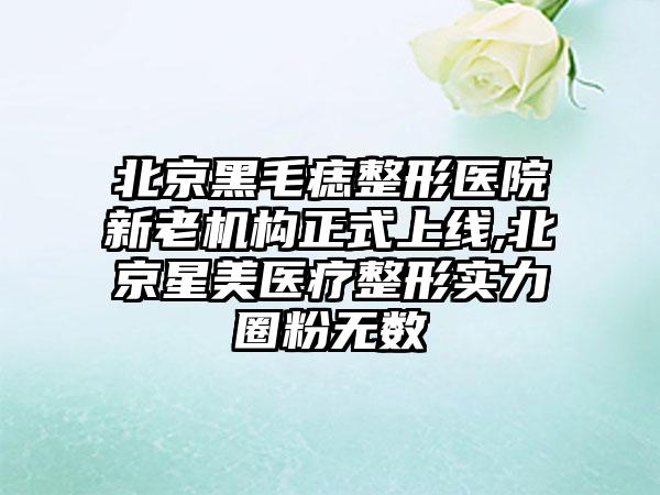 北京黑毛痣整形医院新老机构正式上线,北京星美医疗整形实力圈粉无数