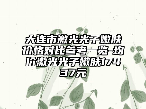 大连市激光光子嫩肤价格对比参考一览-均价激光光子嫩肤17437元