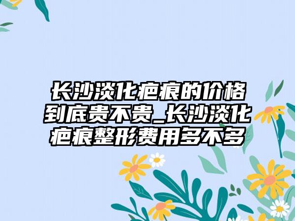 长沙淡化疤痕的价格到底贵不贵_长沙淡化疤痕整形费用多不多