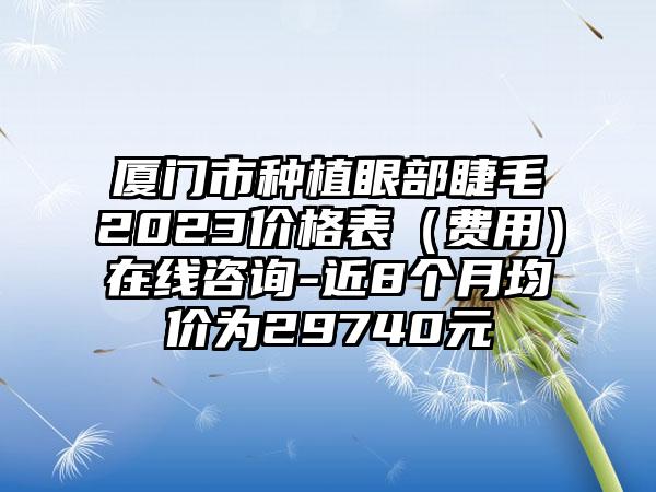 厦门市种植眼部睫毛2023价格表（费用）在线咨询-近8个月均价为29740元