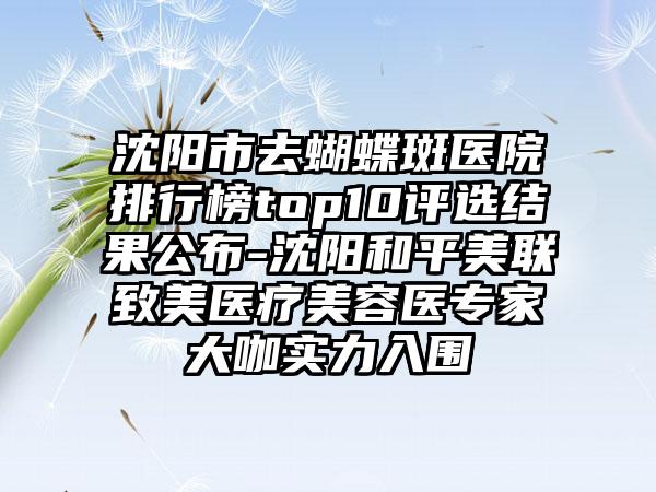 沈阳市去蝴蝶斑医院排行榜top10评选结果公布-沈阳和平美联致美医疗美容医骨干医生大咖实力入围