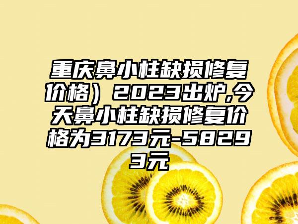 重庆鼻小柱缺损修复价格）2023出炉,今天鼻小柱缺损修复价格为3173元-58293元