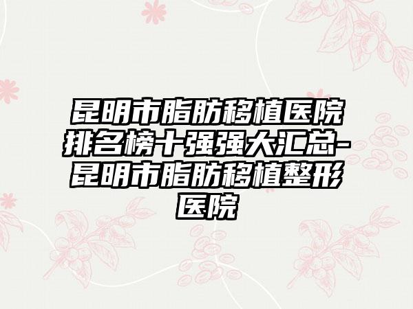 昆明市脂肪移植医院排名榜十强强大汇总-昆明市脂肪移植整形医院