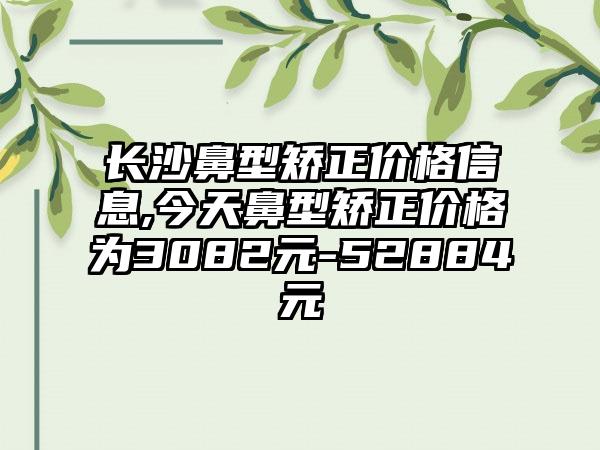 长沙鼻型矫正价格信息,今天鼻型矫正价格为3082元-52884元