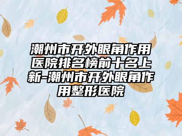 潮州市开外眼角作用医院排名榜前十名上新-潮州市开外眼角作用整形医院