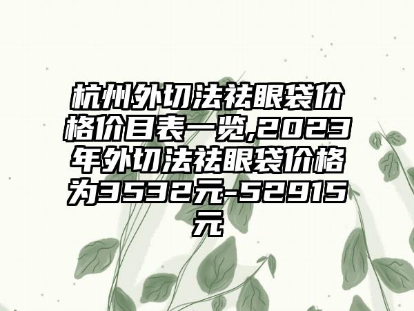 杭州外切法祛眼袋价格价目表一览,2023年外切法祛眼袋价格为3532元-52915元