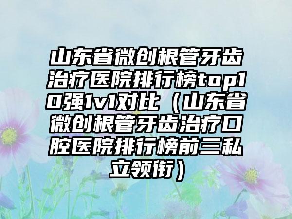 山东省微创根管牙齿治疗医院排行榜top10强1v1对比（山东省微创根管牙齿治疗口腔医院排行榜前三私立领衔）