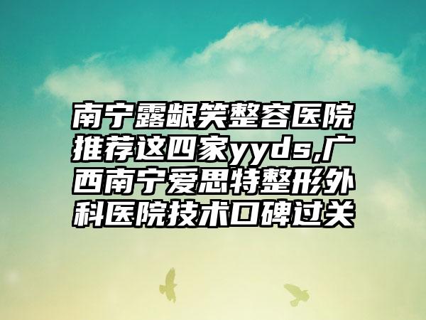 南宁露龈笑整容医院推荐这四家yyds,广西南宁爱思特整形外科医院技术口碑过关