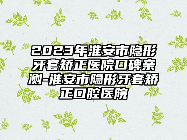 2023年淮安市隐形牙套矫正医院口碑亲测-淮安市隐形牙套矫正口腔医院