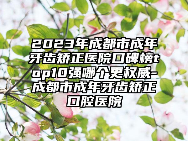 2023年成都市成年牙齿矫正医院口碑榜top10强哪个更权威-成都市成年牙齿矫正口腔医院