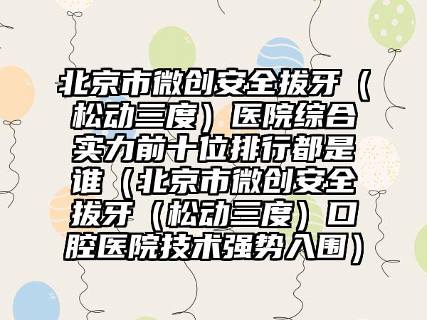 北京市微创安好拔牙（松动三度）医院综合实力前十位排行都是谁（北京市微创安好拔牙（松动三度）口腔医院技术强势入围）